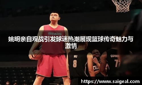 姚明亲自观战引发球迷热潮展现篮球传奇魅力与激情