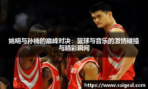 姚明与孙楠的巅峰对决：篮球与音乐的激情碰撞与精彩瞬间
