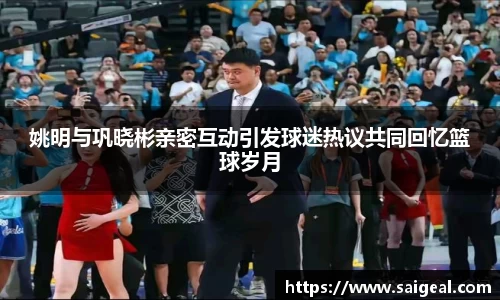 姚明与巩晓彬亲密互动引发球迷热议共同回忆篮球岁月